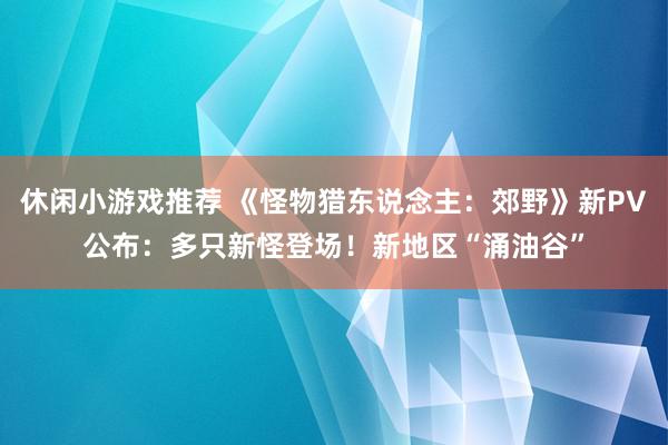 休闲小游戏推荐 《怪物猎东说念主：郊野》新PV公布：多只新怪登场！新地区“涌油谷”