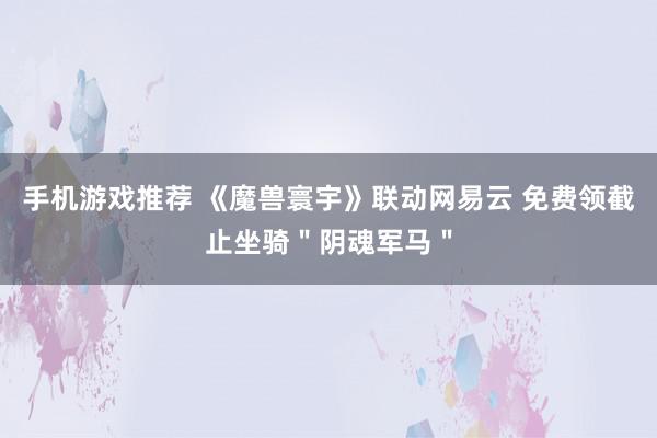 手机游戏推荐 《魔兽寰宇》联动网易云 免费领截止坐骑＂阴魂军马＂