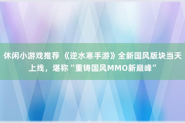 休闲小游戏推荐 《逆水寒手游》全新国风版块当天上线，堪称“重铸国风MMO新巅峰”