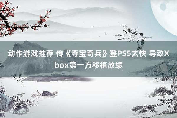 动作游戏推荐 传《夺宝奇兵》登PS5太快 导致Xbox第一方移植放缓