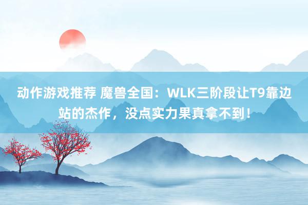 动作游戏推荐 魔兽全国：WLK三阶段让T9靠边站的杰作，没点实力果真拿不到！