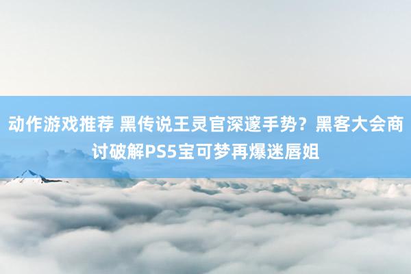 动作游戏推荐 黑传说王灵官深邃手势？黑客大会商讨破解PS5宝可梦再爆迷唇姐