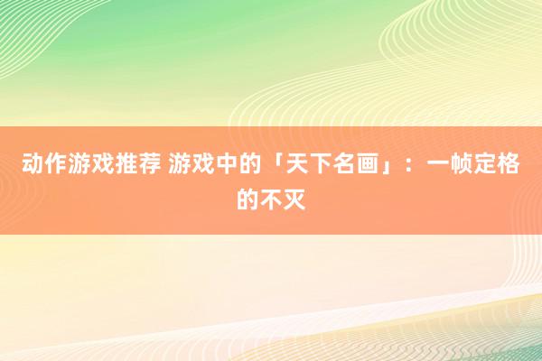 动作游戏推荐 游戏中的「天下名画」：一帧定格的不灭