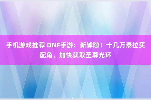 手机游戏推荐 DNF手游：新罅隙！十几万泰拉买配角，加快获取至尊光环