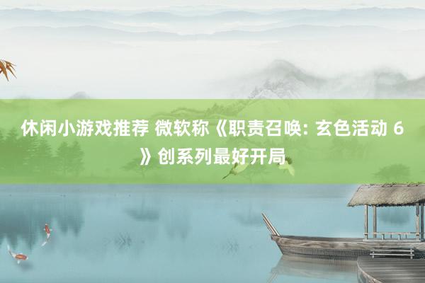 休闲小游戏推荐 微软称《职责召唤: 玄色活动 6》创系列最好开局