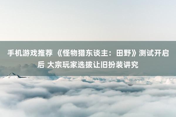 手机游戏推荐 《怪物猎东谈主：田野》测试开启后 大宗玩家选拔让旧扮装讲究