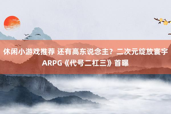 休闲小游戏推荐 还有高东说念主？二次元绽放寰宇ARPG《代号二杠三》首曝