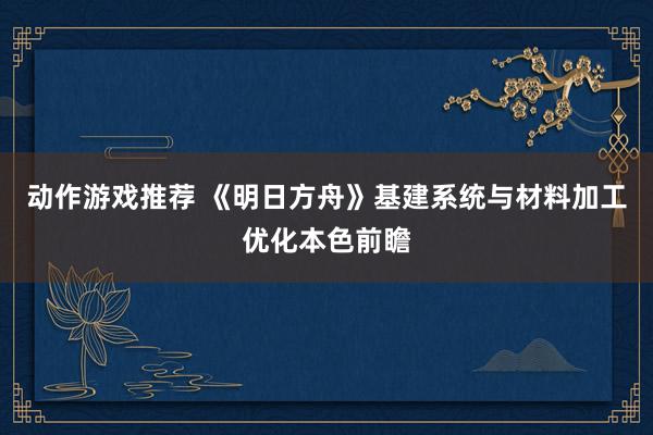 动作游戏推荐 《明日方舟》基建系统与材料加工优化本色前瞻