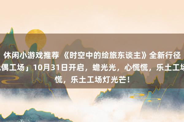 休闲小游戏推荐 《时空中的绘旅东谈主》全新行径「心慌玩偶工场」10月31日开启，蟾光光，心慌慌，乐土工场灯光芒！