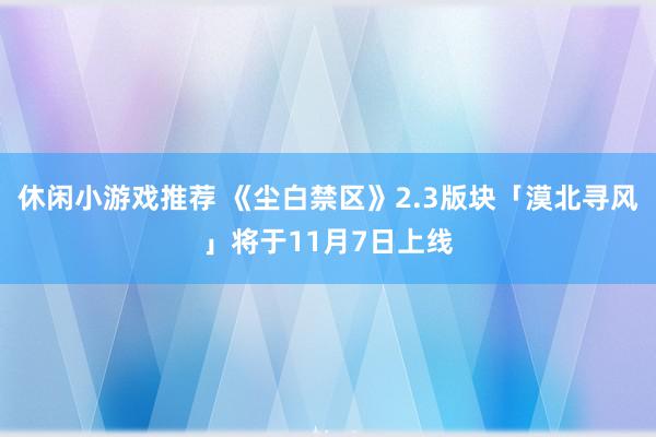 休闲小游戏推荐 《尘白禁区》2.3版块「漠北寻风」将于11月7日上线