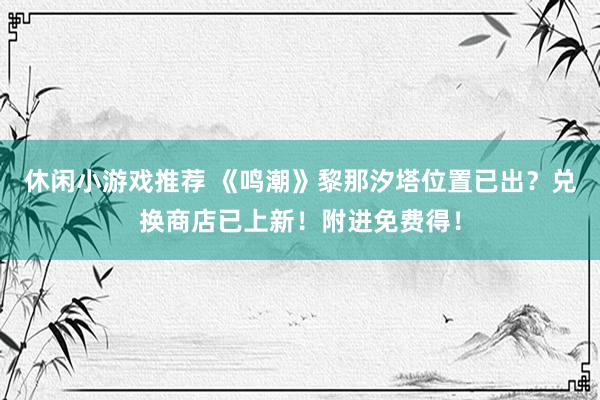 休闲小游戏推荐 《鸣潮》黎那汐塔位置已出？兑换商店已上新！附进免费得！