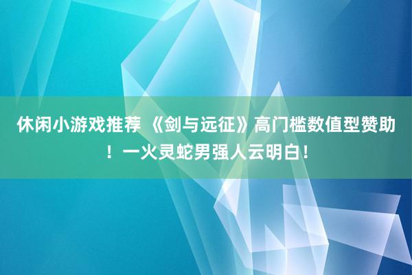 休闲小游戏推荐 《剑与远征》高门槛数值型赞助！一火灵蛇男强人云明白！