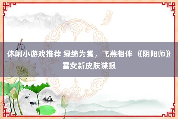 休闲小游戏推荐 绿绮为裳，飞燕相伴 《阴阳师》雪女新皮肤谍报