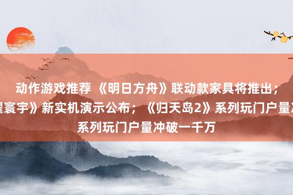 动作游戏推荐 《明日方舟》联动款家具将推出；《王者荣耀寰宇》新实机演示公布；《归天岛2》系列玩门户量冲破一千万