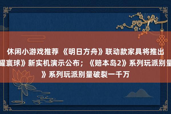 休闲小游戏推荐 《明日方舟》联动款家具将推出；《王者荣耀寰球》新实机演示公布；《赔本岛2》系列玩派别量破裂一千万