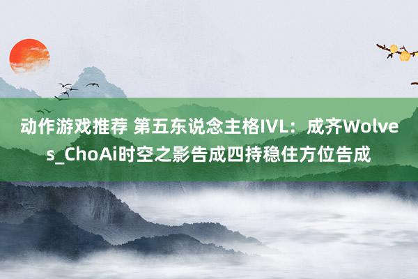 动作游戏推荐 第五东说念主格IVL：成齐Wolves_ChoAi时空之影告成四持稳住方位告成