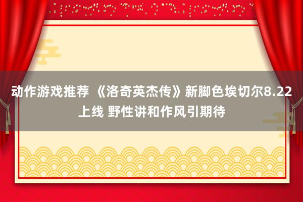 动作游戏推荐 《洛奇英杰传》新脚色埃切尔8.22上线 野性讲和作风引期待