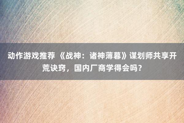 动作游戏推荐 《战神：诸神薄暮》谋划师共享开荒诀窍，国内厂商学得会吗？