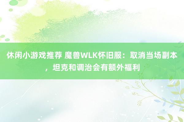 休闲小游戏推荐 魔兽WLK怀旧服：取消当场副本，坦克和调治会有额外福利