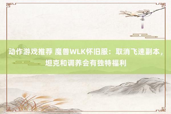 动作游戏推荐 魔兽WLK怀旧服：取消飞速副本，坦克和调养会有独特福利