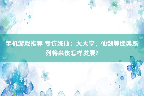 手机游戏推荐 专访姚仙：大大亨、仙剑等经典系列将来该怎样发展？