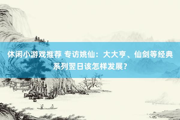 休闲小游戏推荐 专访姚仙：大大亨、仙剑等经典系列翌日该怎样发展？