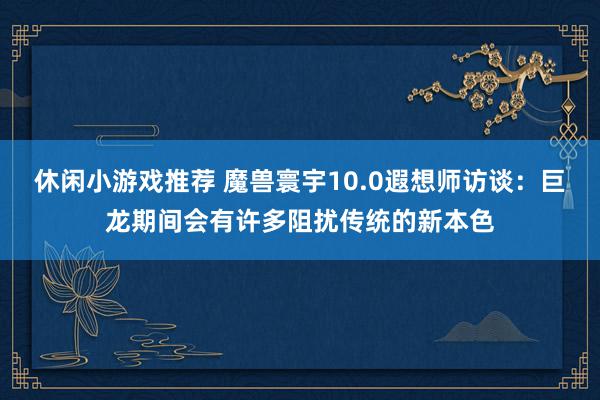 休闲小游戏推荐 魔兽寰宇10.0遐想师访谈：巨龙期间会有许多阻扰传统的新本色