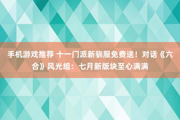 手机游戏推荐 十一门派新驯服免费送！对话《六合》风光组：七月新版块至心满满