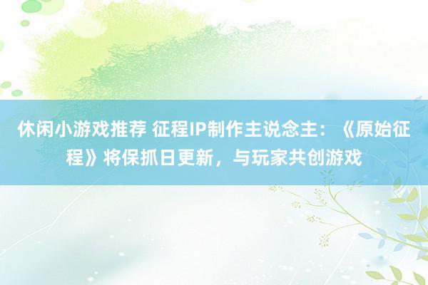 休闲小游戏推荐 征程IP制作主说念主：《原始征程》将保抓日更新，与玩家共创游戏