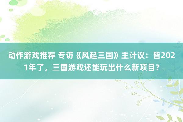 动作游戏推荐 专访《风起三国》主计议：皆2021年了，三国游戏还能玩出什么新项目？