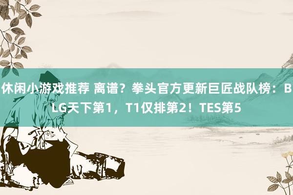 休闲小游戏推荐 离谱？拳头官方更新巨匠战队榜：BLG天下第1，T1仅排第2！TES第5