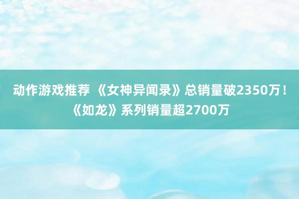 动作游戏推荐 《女神异闻录》总销量破2350万！《如龙》系列销量超2700万