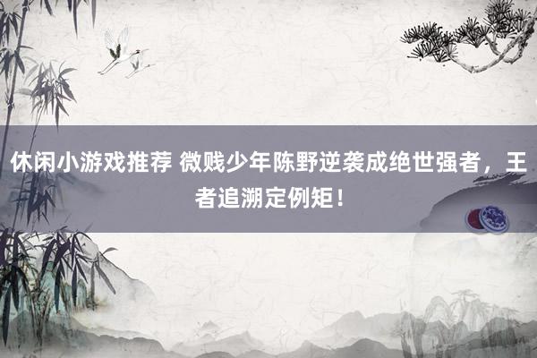 休闲小游戏推荐 微贱少年陈野逆袭成绝世强者，王者追溯定例矩！