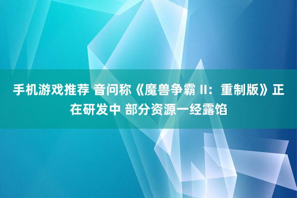 手机游戏推荐 音问称《魔兽争霸 II：重制版》正在研发中 部分资源一经露馅