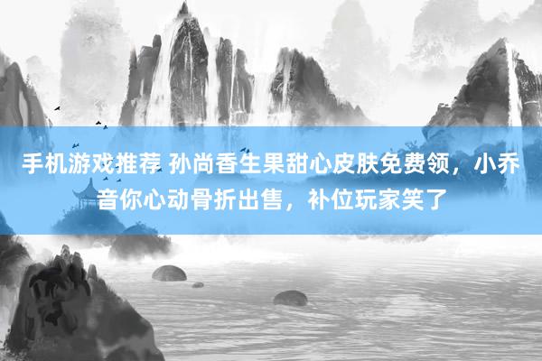 手机游戏推荐 孙尚香生果甜心皮肤免费领，小乔音你心动骨折出售，补位玩家笑了