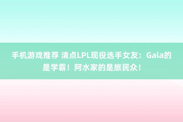 手机游戏推荐 清点LPL现役选手女友：Gala的是学霸！阿水家的是旅民众！