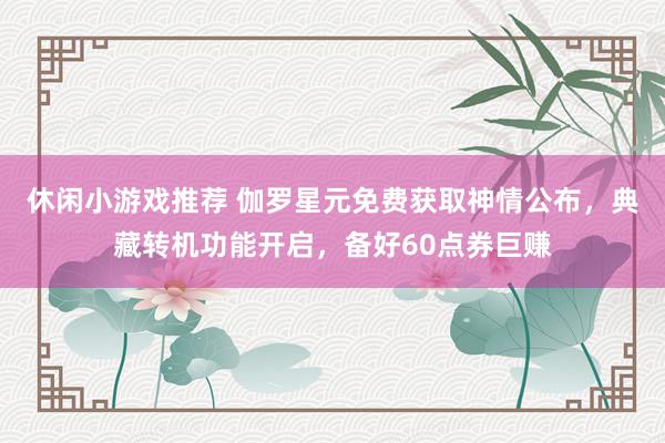 休闲小游戏推荐 伽罗星元免费获取神情公布，典藏转机功能开启，备好60点券巨赚