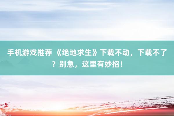 手机游戏推荐 《绝地求生》下载不动，下载不了？别急，这里有妙招！