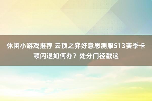 休闲小游戏推荐 云顶之弈好意思测服S13赛季卡顿闪退如何办？处分门径戳这