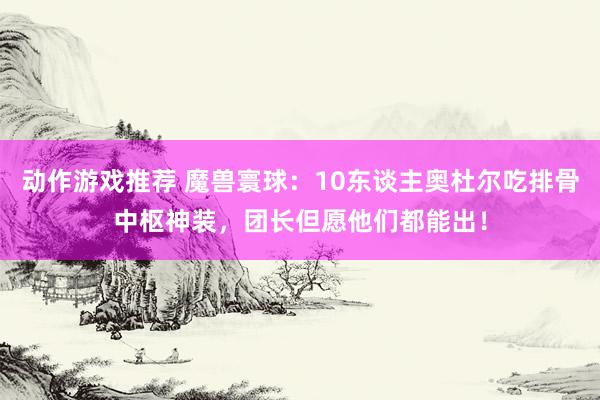 动作游戏推荐 魔兽寰球：10东谈主奥杜尔吃排骨中枢神装，团长但愿他们都能出！