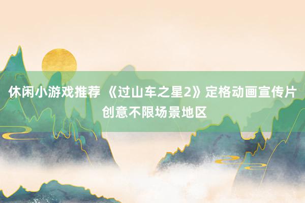 休闲小游戏推荐 《过山车之星2》定格动画宣传片 创意不限场景地区