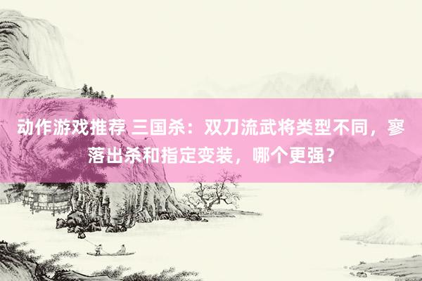 动作游戏推荐 三国杀：双刀流武将类型不同，寥落出杀和指定变装，哪个更强？