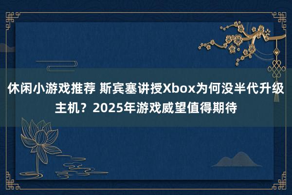 休闲小游戏推荐 斯宾塞讲授Xbox为何没半代升级主机？2025年游戏威望值得期待