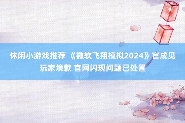 休闲小游戏推荐 《微软飞翔模拟2024》官成见玩家境歉 官网闪现问题已处置