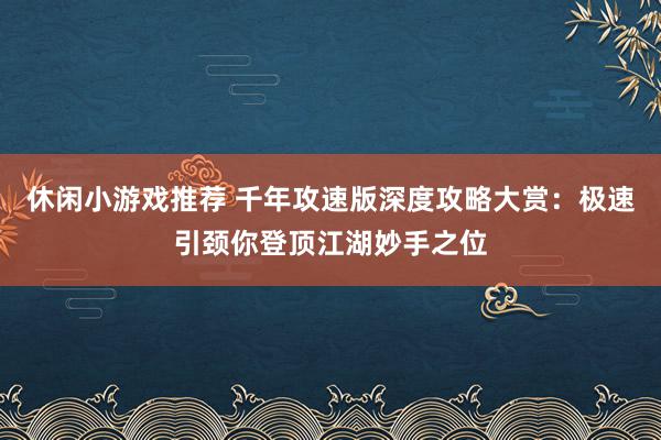 休闲小游戏推荐 千年攻速版深度攻略大赏：极速引颈你登顶江湖妙手之位