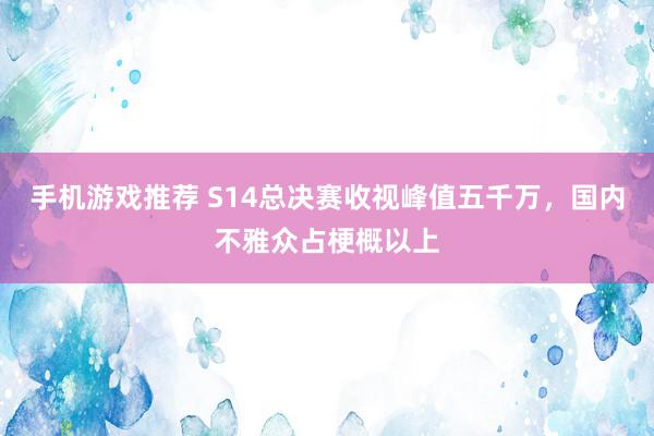 手机游戏推荐 S14总决赛收视峰值五千万，国内不雅众占梗概以上