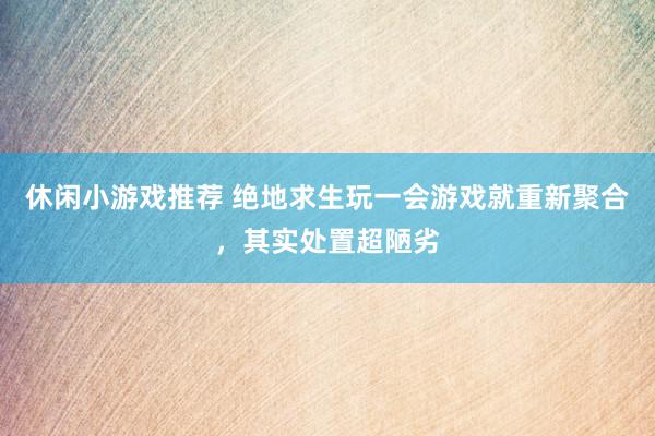 休闲小游戏推荐 绝地求生玩一会游戏就重新聚合，其实处置超陋劣