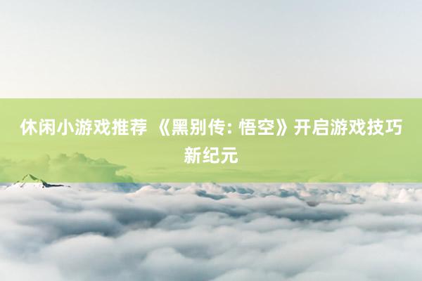 休闲小游戏推荐 《黑别传: 悟空》开启游戏技巧新纪元