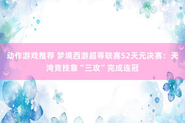 动作游戏推荐 梦境西游超等联赛S2天元决赛：天湾竞技靠“三攻”完成连冠