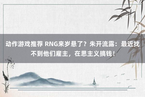 动作游戏推荐 RNG来岁悬了？朱开流露：最近找不到他们雇主，在思主义搞钱！